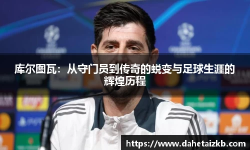 库尔图瓦：从守门员到传奇的蜕变与足球生涯的辉煌历程