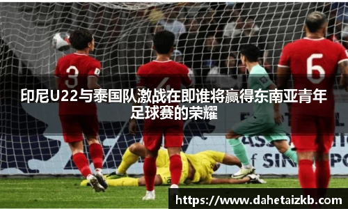 印尼U22与泰国队激战在即谁将赢得东南亚青年足球赛的荣耀