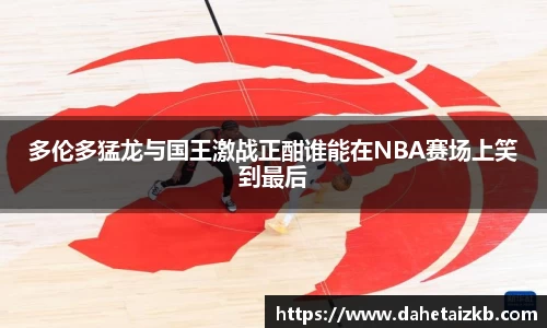 多伦多猛龙与国王激战正酣谁能在NBA赛场上笑到最后