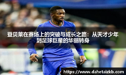 登贝莱在赛场上的突破与成长之路：从天才少年到足球巨星的华丽转身